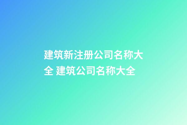 建筑新注册公司名称大全 建筑公司名称大全-第1张-公司起名-玄机派